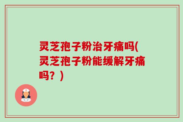 灵芝孢子粉牙痛吗(灵芝孢子粉能缓解牙痛吗？)