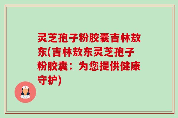 灵芝孢子粉胶囊吉林敖东(吉林敖东灵芝孢子粉胶囊:为您提供健康守护) 灵芝孢子粉胶囊吉林敖东(吉林敖东灵芝孢子粉胶囊:为您提供健康守护)
