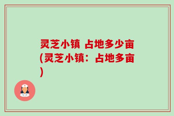 灵芝小镇 占地多少亩(灵芝小镇:占地多亩) 灵芝小镇 占地多少亩(灵芝小镇:占地多亩)