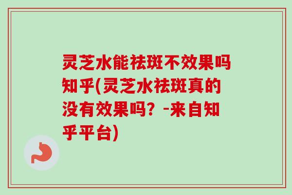 灵芝水能祛斑不效果吗知乎(灵芝水祛斑真的没有效果吗？-来自知乎平台)
