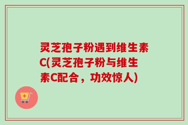 灵芝孢子粉遇到维生素C(灵芝孢子粉与维生素C配合，功效惊人)