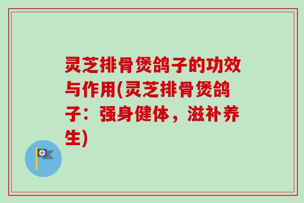 灵芝排骨煲鸽子的功效与作用(灵芝排骨煲鸽子：强身健体，滋补养生)