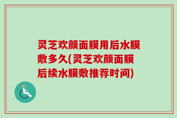 灵芝欢颜面膜用后水膜敷多久(灵芝欢颜面膜后续水膜敷推荐时间) 灵芝欢颜面膜用后水膜敷多久(灵芝欢颜面膜后续水膜敷推荐时间)