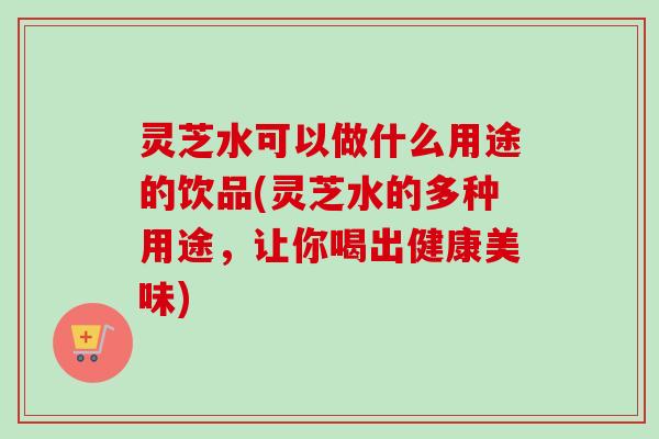 灵芝水可以做什么用途的饮品(灵芝水的多种用途，让你喝出健康美味)