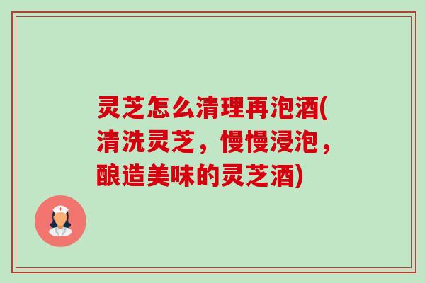 灵芝怎么清理再泡酒(清洗灵芝,慢慢浸泡,酿造美味的灵芝酒) 灵芝怎么清理再泡酒(清洗灵芝,慢慢浸泡,酿造美味的灵芝酒)