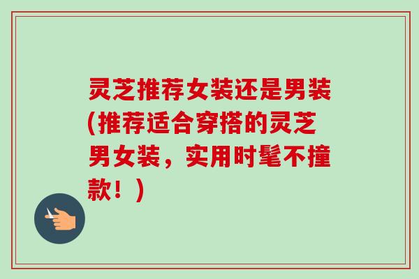 灵芝推荐女装还是男装(推荐适合穿搭的灵芝男女装,实用时髦不撞款!) 灵芝推荐女装还是男装(推荐适合穿搭的灵芝男女装,实用时髦不撞款!)
