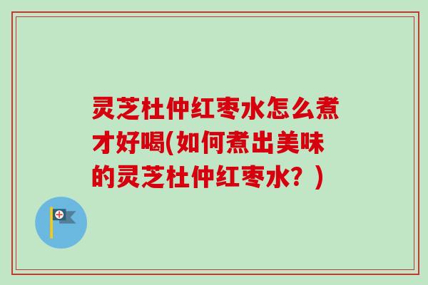 灵芝杜仲红枣水怎么煮才好喝(如何煮出美味的灵芝杜仲红枣水?) 灵芝杜仲红枣水怎么煮才好喝(如何煮出美味的灵芝杜仲红枣水?)