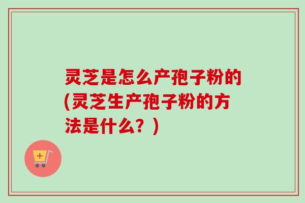 灵芝是怎么产孢子粉的(灵芝生产孢子粉的方法是什么？)