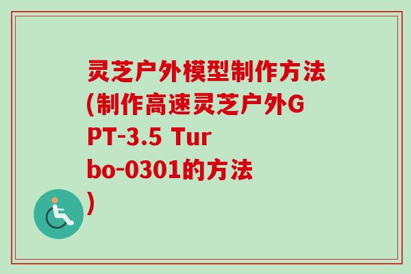 灵芝户外模型制作方法(制作高速灵芝户外GPT-3.5 Turbo-0301的方法) 灵芝户外模型制作方法(制作高速灵芝户外GPT-3.5 Turbo-0301的方法)