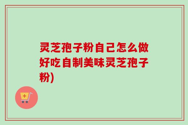 灵芝孢子粉自己怎么做好吃自制美味灵芝孢子粉) 灵芝孢子粉自己怎么做好吃自制美味灵芝孢子粉)