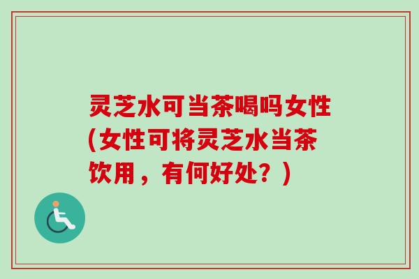 灵芝水可当茶喝吗女性(女性可将灵芝水当茶饮用，有何好处？)