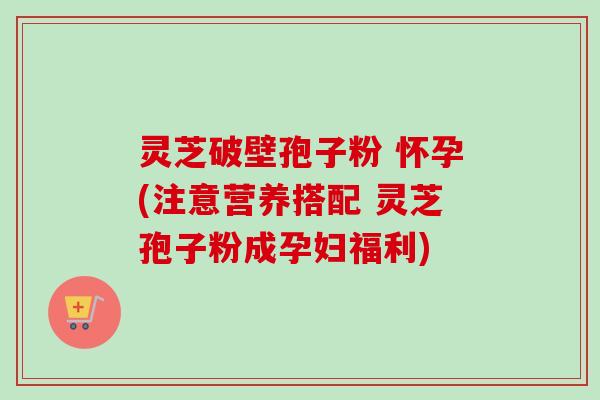 灵芝破壁孢子粉 怀孕(注意营养搭配 灵芝孢子粉成孕妇福利)