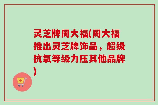 灵芝牌周大福(周大福推出灵芝牌饰品,超级抗氧等级力压其他品牌) 灵芝牌周大福(周大福推出灵芝牌饰品,超级抗氧等级力压其他品牌)