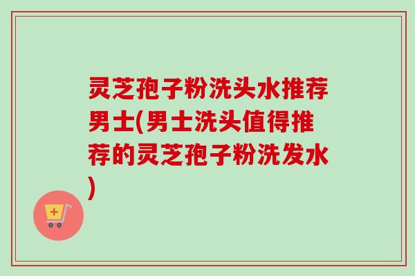 灵芝孢子粉洗头水推荐男士(男士洗头值得推荐的灵芝孢子粉洗发水) 灵芝孢子粉洗头水推荐男士(男士洗头值得推荐的灵芝孢子粉洗发水)