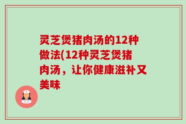 灵芝煲猪肉汤的12种做法(12种灵芝煲猪肉汤，让你健康滋补又美味