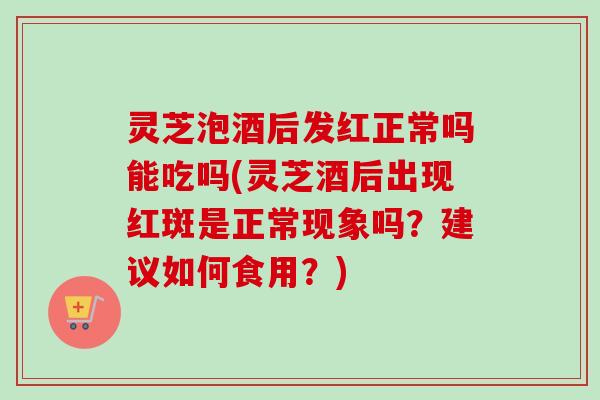 灵芝泡酒后发红正常吗能吃吗(灵芝酒后出现红斑是正常现象吗？建议如何食用？)