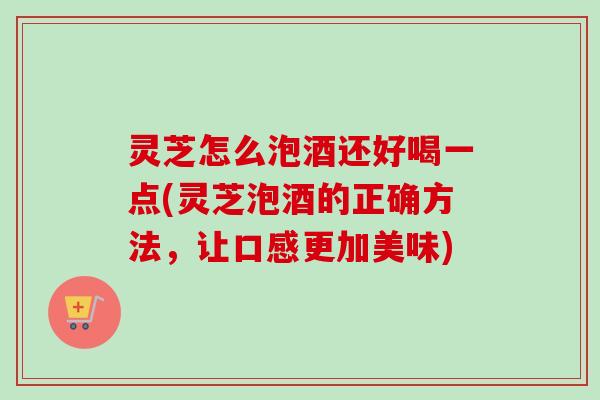 灵芝怎么泡酒还好喝一点(灵芝泡酒的正确方法，让口感更加美味)