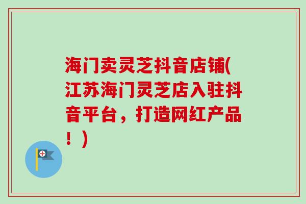 海门卖灵芝抖音店铺(江苏海门灵芝店入驻抖音平台,打造网红产品!) 海门卖灵芝抖音店铺(江苏海门灵芝店入驻抖音平台,打造网红产品!)
