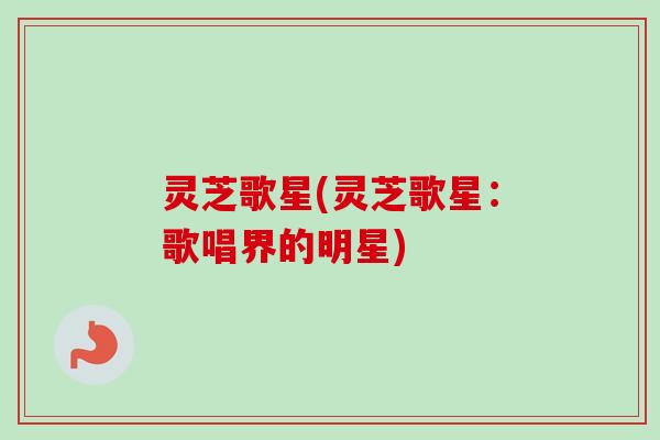 灵芝歌星(灵芝歌星:歌唱界的明星) 灵芝歌星(灵芝歌星:歌唱界的明星)