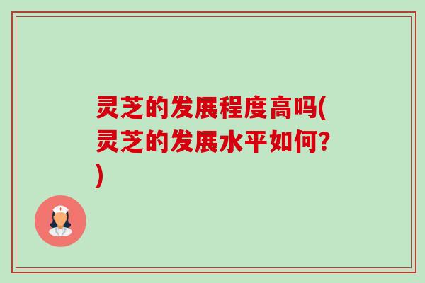 灵芝的发展程度高吗(灵芝的发展水平如何?) 灵芝的发展程度高吗(灵芝的发展水平如何?)