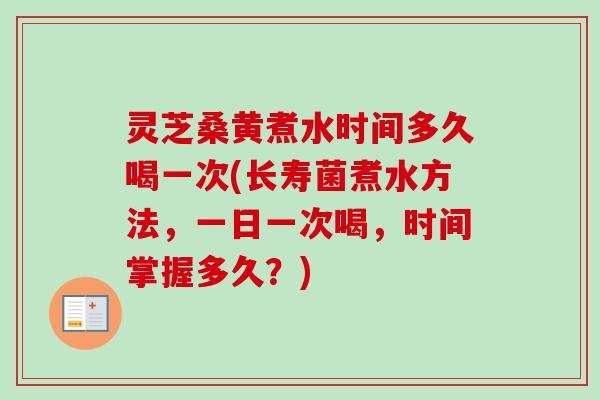 灵芝桑黄煮水时间多久喝一次(长寿菌煮水方法,一日一次喝,时间掌握多久?) 灵芝桑黄煮水时间多久喝一次(长寿菌煮水方法,一日一次喝,时间掌握多久?)