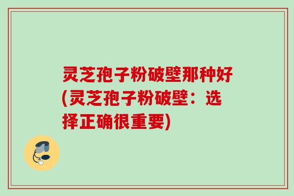 灵芝孢子粉破壁那种好(灵芝孢子粉破壁:选择正确很重要) 灵芝孢子粉破壁那种好(灵芝孢子粉破壁:选择正确很重要)