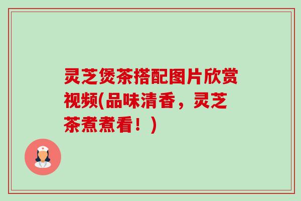 灵芝煲茶搭配图片欣赏视频(品味清香，灵芝茶煮煮看！)