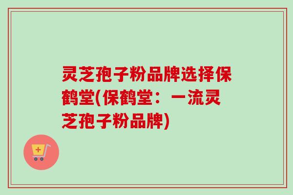 灵芝孢子粉品牌选择保鹤堂(保鹤堂:一流灵芝孢子粉品牌) 灵芝孢子粉品牌选择保鹤堂(保鹤堂:一流灵芝孢子粉品牌)
