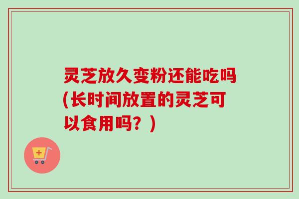 灵芝放久变粉还能吃吗(长时间放置的灵芝可以食用吗?) 灵芝放久变粉还能吃吗(长时间放置的灵芝可以食用吗?)