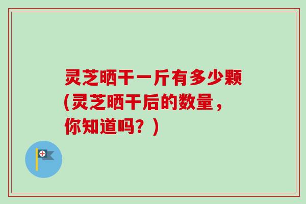 灵芝晒干一斤有多少颗(灵芝晒干后的数量,你知道吗?) 灵芝晒干一斤有多少颗(灵芝晒干后的数量,你知道吗?)