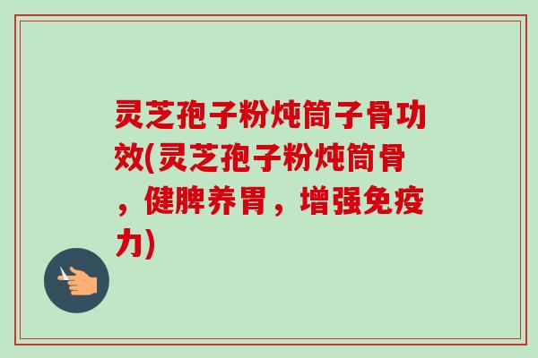 灵芝孢子粉炖筒子骨功效(灵芝孢子粉炖筒骨，健脾养胃，增强免疫力)