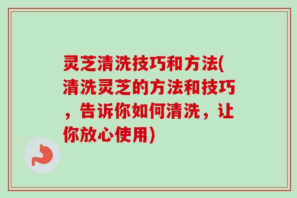 灵芝清洗技巧和方法(清洗灵芝的方法和技巧，告诉你如何清洗，让你放心使用)