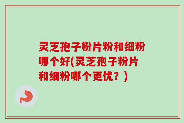 灵芝孢子粉片粉和细粉哪个好(灵芝孢子粉片和细粉哪个更优?) 灵芝孢子粉片粉和细粉哪个好(灵芝孢子粉片和细粉哪个更优?)