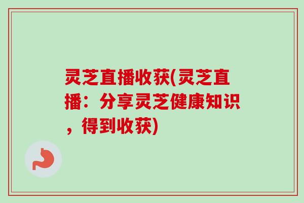 灵芝直播收获(灵芝直播:分享灵芝健康知识,得到收获) 灵芝直播收获(灵芝直播:分享灵芝健康知识,得到收获)