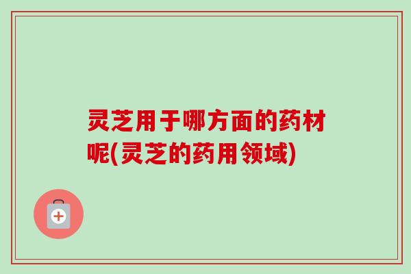 灵芝用于哪方面的药材呢(灵芝的药用领域) 灵芝用于哪方面的药材呢(灵芝的药用领域)