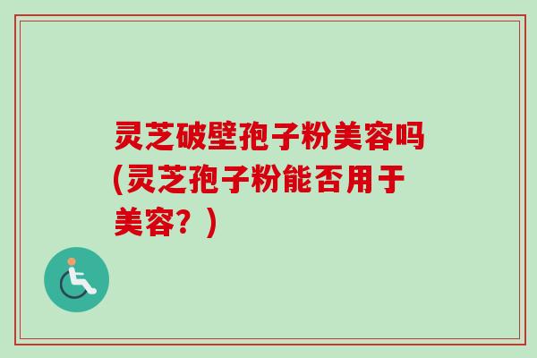 灵芝破壁孢子粉美容吗(灵芝孢子粉能否用于美容?) 灵芝破壁孢子粉美容吗(灵芝孢子粉能否用于美容?)