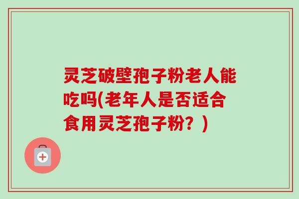 灵芝破壁孢子粉老人能吃吗(老年人是否适合食用灵芝孢子粉？)