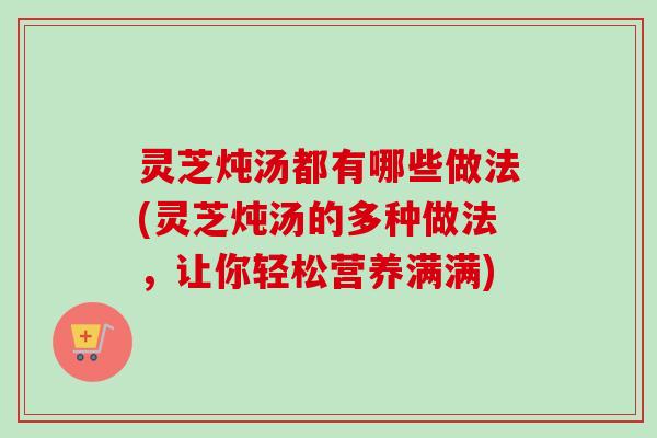 灵芝炖汤都有哪些做法(灵芝炖汤的多种做法,让你轻松营养满满) 灵芝炖汤都有哪些做法(灵芝炖汤的多种做法,让你轻松营养满满)