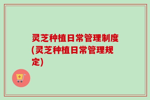灵芝种植日常管理制度(灵芝种植日常管理规定) 灵芝种植日常管理制度(灵芝种植日常管理规定)