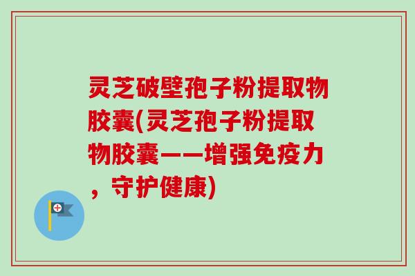 灵芝破壁孢子粉提取物胶囊(灵芝孢子粉提取物胶囊——增强免疫力，守护健康)