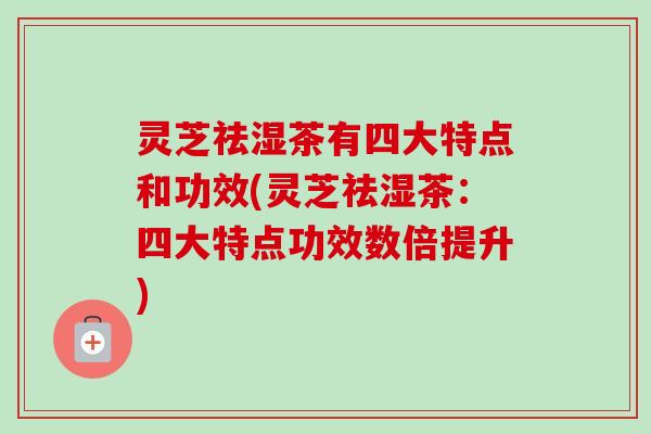 灵芝祛湿茶有四大特点和功效(灵芝祛湿茶:四大特点功效数倍提升) 灵芝祛湿茶有四大特点和功效(灵芝祛湿茶:四大特点功效数倍提升)