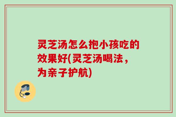 灵芝汤怎么抱小孩吃的效果好(灵芝汤喝法，为亲子护航)