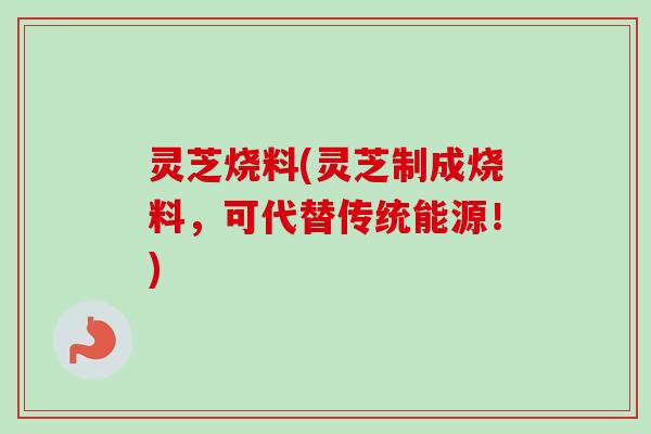 灵芝烧料(灵芝制成烧料,可代替传统能源!) 灵芝烧料(灵芝制成烧料,可代替传统能源!)
