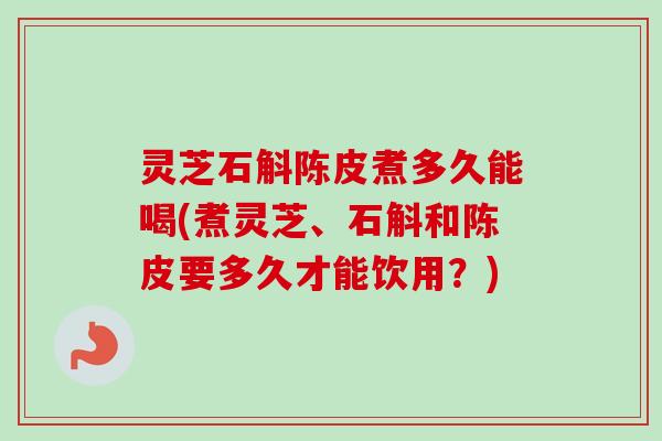 灵芝石斛陈皮煮多久能喝(煮灵芝、石斛和陈皮要多久才能饮用?) 灵芝石斛陈皮煮多久能喝(煮灵芝、石斛和陈皮要多久才能饮用?)
