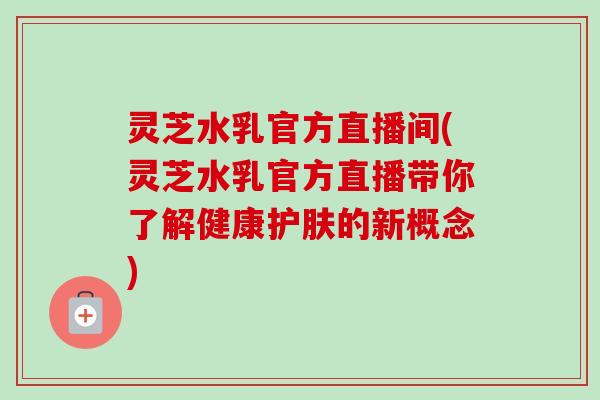 灵芝水乳官方直播间(灵芝水乳官方直播带你了解健康护肤的新概念)