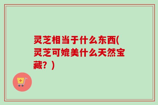 灵芝相当于什么东西(灵芝可媲美什么天然宝藏?) 灵芝相当于什么东西(灵芝可媲美什么天然宝藏?)