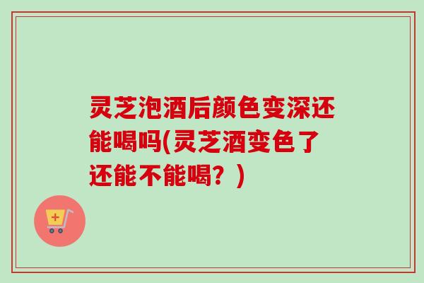 灵芝泡酒后颜色变深还能喝吗(灵芝酒变色了还能不能喝?) 灵芝泡酒后颜色变深还能喝吗(灵芝酒变色了还能不能喝?)