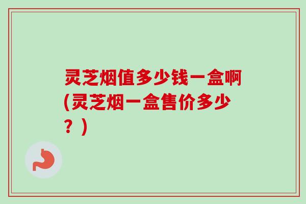 灵芝烟值多少钱一盒啊(灵芝烟一盒售价多少？)