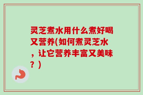 灵芝煮水用什么煮好喝又营养(如何煮灵芝水,让它营养丰富又美味?) 灵芝煮水用什么煮好喝又营养(如何煮灵芝水,让它营养丰富又美味?)