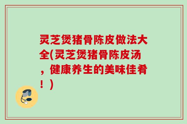 灵芝煲猪骨陈皮做法大全(灵芝煲猪骨陈皮汤,健康养生的美味佳肴!) 灵芝煲猪骨陈皮做法大全(灵芝煲猪骨陈皮汤,健康养生的美味佳肴!)